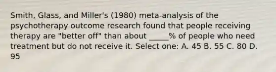 Smith, Glass, and Miller's (1980) meta-analysis of the psychotherapy outcome research found that people receiving therapy are "better off" than about _____% of people who need treatment but do not receive it. Select one: A. 45 B. 55 C. 80 D. 95