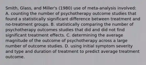 Smith, Glass, and Miller's (1980) use of meta-analysis involved: A. counting the number of psychotherapy outcome studies that found a statistically significant difference between treatment and no-treatment groups. B. statistically comparing the number of psychotherapy outcomes studies that did and did not find significant treatment effects. C. determining the average magnitude of the outcome of psychotherapy across a large number of outcome studies. D. using initial symptom severity and type and duration of treatment to predict average treatment outcome.