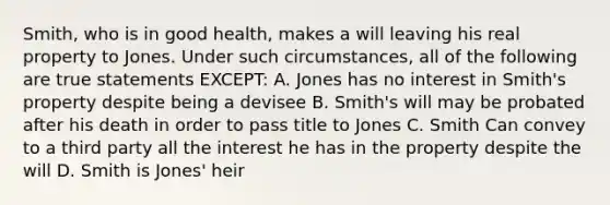 Smith, who is in good health, makes a will leaving his real property to Jones. Under such circumstances, all of the following are true statements EXCEPT: A. Jones has no interest in Smith's property despite being a devisee B. Smith's will may be probated after his death in order to pass title to Jones C. Smith Can convey to a third party all the interest he has in the property despite the will D. Smith is Jones' heir