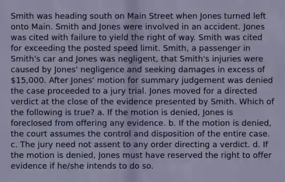 Smith was heading south on Main Street when Jones turned left onto Main. Smith and Jones were involved in an accident. Jones was cited with failure to yield the right of way. Smith was cited for exceeding the posted speed limit. Smith, a passenger in Smith's car and Jones was negligent, that Smith's injuries were caused by Jones' negligence and seeking damages in excess of 15,000. After Jones' motion for summary judgement was denied the case proceeded to a jury trial. Jones moved for a directed verdict at the close of the evidence presented by Smith. Which of the following is true? a. If the motion is denied, Jones is foreclosed from offering any evidence. b. If the motion is denied, the court assumes the control and disposition of the entire case. c. The jury need not assent to any order directing a verdict. d. If the motion is denied, Jones must have reserved the right to offer evidence if he/she intends to do so.