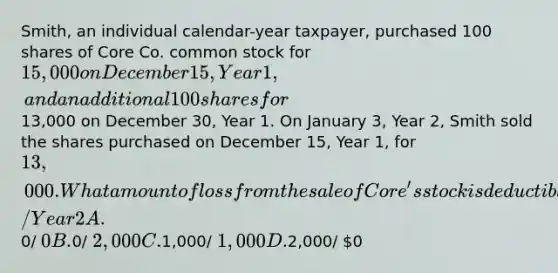 Smith, an individual calendar-year taxpayer, purchased 100 shares of Core Co. common stock for 15,000 on December 15, Year 1, and an additional 100 shares for13,000 on December 30, Year 1. On January 3, Year 2, Smith sold the shares purchased on December 15, Year 1, for 13,000. What amount of loss from the sale of Core's stock is deductible on Smith's Year 1 and Year 2 income tax returns? Year 1/ Year 2 A.0/ 0 B.0/ 2,000 C.1,000/ 1,000 D.2,000/ 0