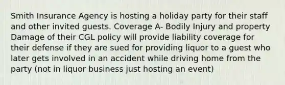 Smith Insurance Agency is hosting a holiday party for their staff and other invited guests. Coverage A- Bodily Injury and property Damage of their CGL policy will provide liability coverage for their defense if they are sued for providing liquor to a guest who later gets involved in an accident while driving home from the party (not in liquor business just hosting an event)