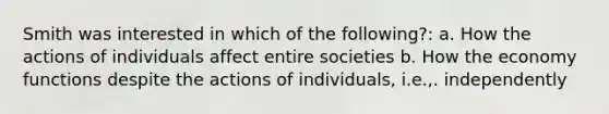 Smith was interested in which of the following?: a. How the actions of individuals affect entire societies b. How the economy functions despite the actions of individuals, i.e.,. independently