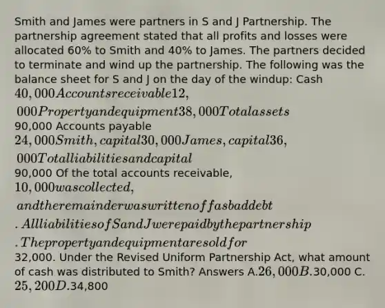 Smith and James were partners in S and J Partnership. The partnership agreement stated that all profits and losses were allocated 60% to Smith and 40% to James. The partners decided to terminate and wind up the partnership. The following was the balance sheet for S and J on the day of the windup: Cash 40,000 Accounts receivable 12,000 Property and equipment 38,000 Total assets90,000 Accounts payable 24,000 Smith, capital 30,000 James, capital 36,000 Total liabilities and capital90,000 Of the total accounts receivable, 10,000 was collected, and the remainder was written off as bad debt. All liabilities of S and J were paid by the partnership. The property and equipment are sold for32,000. Under the Revised Uniform Partnership Act, what amount of cash was distributed to Smith? Answers A.26,000 B.30,000 C.25,200 D.34,800