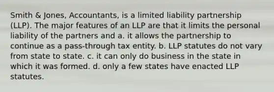 Smith & Jones, Accountants, is a limited liability partnership (LLP). The major features of an LLP are that it limits the personal liability of the partners and​ a. ​it allows the partnership to continue as a pass-through tax entity. b. ​LLP statutes do not vary from state to state. c. ​it can only do business in the state in which it was formed. d. ​only a few states have enacted LLP statutes.