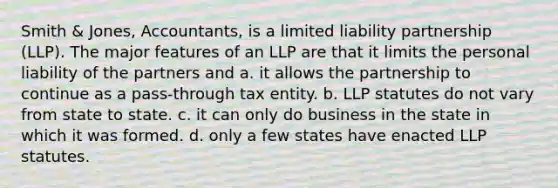 Smith & Jones, Accountants, is a limited liability partnership (LLP). The major features of an LLP are that it limits the personal liability of the partners and a. it allows the partnership to continue as a pass-through tax entity. b. LLP statutes do not vary from state to state. c. it can only do business in the state in which it was formed. d. only a few states have enacted LLP statutes.