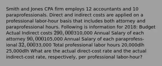 Smith and Jones CPA firm employs 12 accountants and 10 paraprofessionals. Direct and indirect costs are applied on a professional labor-hour basis that includes both attorney and paraprofessional hours. Following is information for 2018: Budget Actual Indirect costs 290,000310,000 Annual Salary of each attorney 90,000105,000 Annual Salary of each paraprofess- ional 32,00033,000 Total professional labor hours 20,000dlh 25,000dlh What are the actual direct-cost rate and the actual indirect-cost rate, respectively, per professional labor-hour?