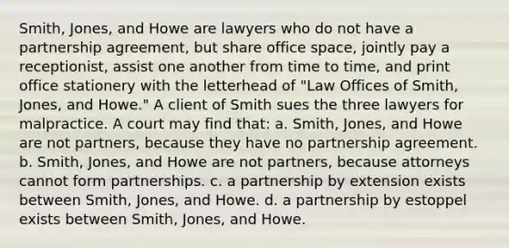 Smith, Jones, and Howe are lawyers who do not have a partnership agreement, but share office space, jointly pay a receptionist, assist one another from time to time, and print office stationery with the letterhead of "Law Offices of Smith, Jones, and Howe." A client of Smith sues the three lawyers for malpractice. A court may find that: a. Smith, Jones, and Howe are not partners, because they have no partnership agreement. b. Smith, Jones, and Howe are not partners, because attorneys cannot form partnerships. c. a partnership by extension exists between Smith, Jones, and Howe. d. a partnership by estoppel exists between Smith, Jones, and Howe.