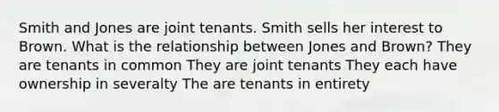 Smith and Jones are joint tenants. Smith sells her interest to Brown. What is the relationship between Jones and Brown? They are tenants in common They are joint tenants They each have ownership in severalty The are tenants in entirety