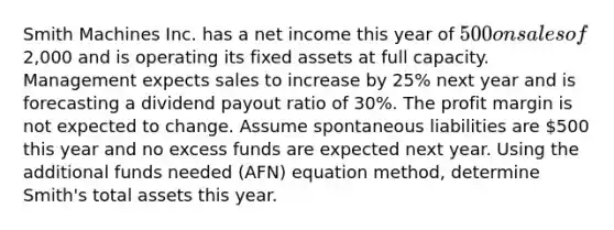 Smith Machines Inc. has a net income this year of 500 on sales of2,000 and is operating its fixed assets at full capacity. Management expects sales to increase by 25% next year and is forecasting a dividend payout ratio of 30%. The profit margin is not expected to change. Assume spontaneous liabilities are 500 this year and no excess funds are expected next year. Using the additional funds needed (AFN) equation method, determine Smith's total assets this year.