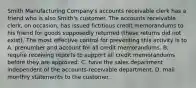 Smith Manufacturing Company's accounts receivable clerk has a friend who is also Smith's customer. The accounts receivable clerk, on occasion, has issued fictitious credit memorandums to his friend for goods supposedly returned (these returns did not exist). The most effective control for preventing this activity is to A. prenumber and account for all credit memorandums. B. require receiving reports to support all credit memorandums before they are approved. C. have the sales department independent of the accounts-receivable department. D. mail monthly statements to the customer.