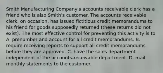 Smith Manufacturing Company's accounts receivable clerk has a friend who is also Smith's customer. The accounts receivable clerk, on occasion, has issued fictitious credit memorandums to his friend for goods supposedly returned (these returns did not exist). The most effective control for preventing this activity is to A. prenumber and account for all credit memorandums. B. require receiving reports to support all credit memorandums before they are approved. C. have the sales department independent of the accounts-receivable department. D. mail monthly statements to the customer.