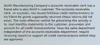 Smith Manufacturing Company's accounts receivable clerk has a friend who is also Smith's customer. The accounts receivable clerk, on occasion, has issued fictitious credit memorandums to his friend for goods supposedly returned (these returns did not exist). The most effective control for preventing this activity is to: mail monthly statements to the customer. prenumber and account for all credit memorandums. have the sales department independent of the accounts-receivable department. require receiving reports to support all credit memorandums before they are approved.