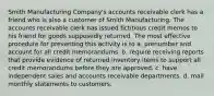 Smith Manufacturing Company's accounts receivable clerk has a friend who is also a customer of Smith Manufacturing. The accounts receivable clerk has issued fictitious credit memos to his friend for goods supposedly returned. The most effective procedure for preventing this activity is to a. prenumber and account for all credit memorandums. b. require receiving reports that provide evidence of returned inventory items to support all credit memorandums before they are approved. c. have independent sales and accounts receivable departments. d. mail monthly statements to customers.