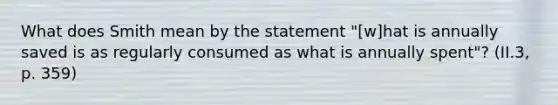 What does Smith mean by the statement "[w]hat is annually saved is as regularly consumed as what is annually spent"? (II.3, p. 359)