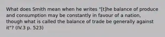 What does Smith mean when he writes "[t]he balance of produce and consumption may be constantly in favour of a nation, though what is called the balance of trade be generally against it"? (IV.3 p. 523)