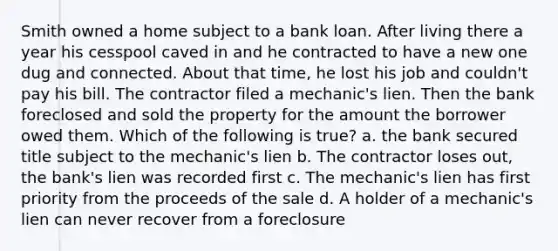 Smith owned a home subject to a bank loan. After living there a year his cesspool caved in and he contracted to have a new one dug and connected. About that time, he lost his job and couldn't pay his bill. The contractor filed a mechanic's lien. Then the bank foreclosed and sold the property for the amount the borrower owed them. Which of the following is true? a. the bank secured title subject to the mechanic's lien b. The contractor loses out, the bank's lien was recorded first c. The mechanic's lien has first priority from the proceeds of the sale d. A holder of a mechanic's lien can never recover from a foreclosure