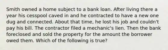 Smith owned a home subject to a bank loan. After living there a year his cesspool caved in and he contracted to have a new one dug and connected. About that time, he lost his job and couldn't pay his bill. The contractor filed a mechanic's lien. Then the bank foreclosed and sold the property for the amount the borrower owed them. Which of the following is true?