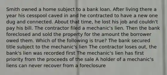 Smith owned a home subject to a bank loan. After living there a year his cesspool caved in and he contracted to have a new one dug and connected. About that time, he lost his job and couldn't pay his bill. The contractor filed a mechanic's lien. Then the bank foreclosed and sold the property for the amount the borrower owed them. Which of the following is true? The bank secured title subject to the mechanic's lien The contractor loses out, the bank's lien was recorded first The mechanic's lien has first priority from the proceeds of the sale A holder of a mechanic's liens can never recover from a foreclosure