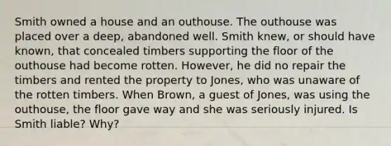 Smith owned a house and an outhouse. The outhouse was placed over a deep, abandoned well. Smith knew, or should have known, that concealed timbers supporting the floor of the outhouse had become rotten. However, he did no repair the timbers and rented the property to Jones, who was unaware of the rotten timbers. When Brown, a guest of Jones, was using the outhouse, the floor gave way and she was seriously injured. Is Smith liable? Why?