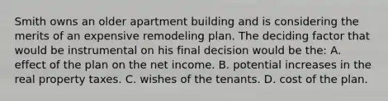 Smith owns an older apartment building and is considering the merits of an expensive remodeling plan. The deciding factor that would be instrumental on his final decision would be the: A. effect of the plan on the net income. B. potential increases in the real property taxes. C. wishes of the tenants. D. cost of the plan.