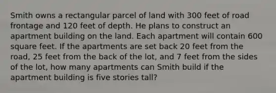 Smith owns a rectangular parcel of land with 300 feet of road frontage and 120 feet of depth. He plans to construct an apartment building on the land. Each apartment will contain 600 square feet. If the apartments are set back 20 feet from the road, 25 feet from the back of the lot, and 7 feet from the sides of the lot, how many apartments can Smith build if the apartment building is five stories tall?