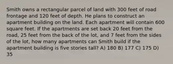 Smith owns a rectangular parcel of land with 300 feet of road frontage and 120 feet of depth. He plans to construct an apartment building on the land. Each apartment will contain 600 square feet. If the apartments are set back 20 feet from the road, 25 feet from the back of the lot, and 7 feet from the sides of the lot, how many apartments can Smith build if the apartment building is five stories tall? A) 180 B) 177 C) 175 D) 35