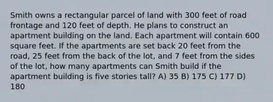 Smith owns a rectangular parcel of land with 300 feet of road frontage and 120 feet of depth. He plans to construct an apartment building on the land. Each apartment will contain 600 square feet. If the apartments are set back 20 feet from the road, 25 feet from the back of the lot, and 7 feet from the sides of the lot, how many apartments can Smith build if the apartment building is five stories tall? A) 35 B) 175 C) 177 D) 180