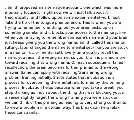 : Smith proposed an alternative account; one which was more internally focused. --right now we will just talk about it theoretically, and follow up on some experimental work next Take the tip-of-the-tongue phenomenon. This is when you are trying to remember one thing, but your brain picks up on something similar and it blocks your access to the memory, like when you're trying to remember someone's name and your brain just keeps giving you the wrong name. Smith called this mental rutting, later changed the name to mental set (like you are stuck in a mental rut, or mental set). Every time you try recall the name, you recall the wrong name, so your brain is primed more toward recalling that wrong name. On each subsequent (failed) recollection, the brain becomes further primed to the wrong answer. Same can apply with recalling/transfering wrong problem framing initially. Smith states that incubation is a process for overcoming the mental ruts formed by this priming process. Incubation helps because when you take a break, you stop thinking as much about the thing that was blocking you, in a sense slightly forget the wrong framing you were stuck on. --we can think of this priming as leading to very strong contraints to view a problem in a certain way. This break can help relax these constraints.