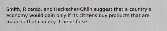 Smith, Ricardo, and Heckscher-Ohlin suggest that a country's economy would gain only if its citizens buy products that are made in that country. True or false