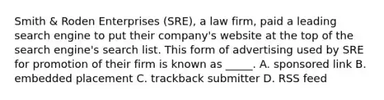 Smith & Roden Enterprises (SRE), a law firm, paid a leading search engine to put their company's website at the top of the search engine's search list. This form of advertising used by SRE for promotion of their firm is known as _____. A. sponsored link B. embedded placement C. trackback submitter D. RSS feed