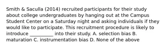 Smith & Saculla (2014) recruited participants for their study about college undergraduates by hanging out at the Campus Student Center on a Saturday night and asking individuals if they would like to participate. This recruitment procedure is likely to introduce __________ into their study. A. selection bias B. maturation C. instrumentation bias D. None of the above