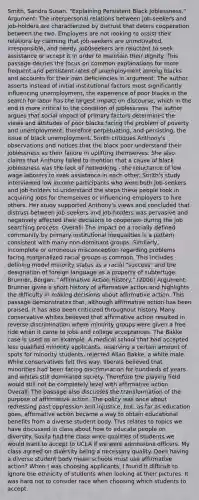 Smith, Sandra Susan. "Explaining Persistent Black Joblessness." Argument: The interpersonal relations between job-seekers and job-holders are characterized by distrust that deters cooperation between the two. Employers are not looking to assist their relations by claiming that job-seekers are unmotivated, irresponsible, and needy. Job0seekers are reluctant to seek assistance or accept it in order to maintain their dignity. This passage decries the focus on common explanations for more frequent and persistent rates of unemployment among blacks and accounts for their own deficiencies in argument. The author asserts instead of initial institutional factors most significantly influencing unemployment, the experience of poor blacks in the search for labor has the largest impact on discourse, which in the end is more critical to the condition of joblessness. The author argues that social impact of primary factors determines the views and attitudes of poor blacks facing the problem of poverty and unemployment, therefore perpetuating, and persisting, the issue of black unemployment. Smith critiques Anthony's observations and notices that the black poor understand their joblessness as their failure in uplifting themselves. She also claims that Anthony failed to mention that a cause of black joblessness was the lack of networking - the reluctance of low wage laborers to seek assistance in each other. Smith's study interviewed low income participants who were both job-seekers and job-holders to understand the steps these people took in acquiring jobs for themselves or influencing employers to hire others. Her study supported Anthony's views and concluded that distrust between job-seekers and job-holders was pervasive and negatively affected their decisions to cooperate during the job searching process. Overall: The impact on a racially defined community by primary institutional inequalities is a pattern consistent with many non-dominant groups. Similarly, incomplete or erroneous misconception regarding problems facing marginalized racial groups is common. This includes defining model minority status as a racial "success" and the designation of foreign language as a property of subterfuge. Brunner, Borgan. "Affirmative Action History." (2006) Argument: Brunner gives a short history of affirmative action and highlights the difficulty in making decisions about affirmative action. This passage demonstrates that, although affirmative action has been praised, it has also been criticized throughout history. Many conservative whites believed that affirmative action resulted in reverse discrimination where minority groups were given a free ride when it came to jobs and college acceptances. The Bakke case is used as an example. A medical school that had accepted less qualified minority applicants, reserving a certain amount of spots for minority students, rejected Allan Bakke, a white male. While conservatives felt this way, liberals believed that minorities had been facing discrimination for hundreds of years and whites still dominated society. Therefore the playing field would still not be completely level with affirmative action. Overall: The passage also discusses the transformation of the purpose of affirmative action. The policy was once about redressing past oppression and injustice, but, as far as education goes, affirmative action became a way to obtain educational benefits from a diverse student body. This relates to topics we have discussed in class about how to educate people on diversity. Susila had the class write qualities of students we would want to accept to UCLA if we were admissions officers. My class agreed on diversity being a necessary quality. Does having a diverse student body mean schools must use affirmative action? When I was choosing applicants, I found it difficult to ignore the ethnicity of students when looking at their pictures. It was hard not to consider race when choosing which students to accept.