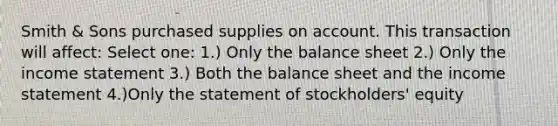 Smith & Sons purchased supplies on account. This transaction will affect: Select one: 1.) Only the balance sheet 2.) Only the income statement 3.) Both the balance sheet and the income statement 4.)Only the statement of stockholders' equity