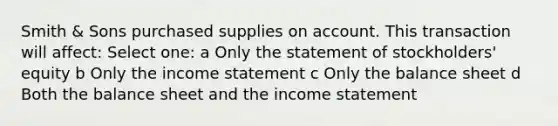 Smith & Sons purchased supplies on account. This transaction will affect: Select one: a Only the statement of stockholders' equity b Only the income statement c Only the balance sheet d Both the balance sheet and the income statement