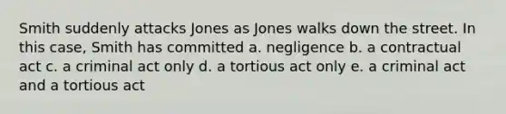 Smith suddenly attacks Jones as Jones walks down the street. In this case, Smith has committed a. negligence b. a contractual act c. a criminal act only d. a tortious act only e. a criminal act and a tortious act