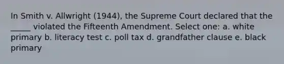 In Smith v. Allwright (1944), the Supreme Court declared that the _____ violated the Fifteenth Amendment. Select one: a. white primary b. literacy test c. <a href='https://www.questionai.com/knowledge/k43Zfw6zsW-poll-tax' class='anchor-knowledge'>poll tax</a> d. grandfather clause e. black primary