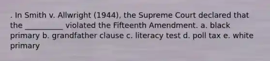 . In Smith v. Allwright (1944), the Supreme Court declared that the __________ violated the Fifteenth Amendment. a. black primary b. grandfather clause c. literacy test d. poll tax e. white primary