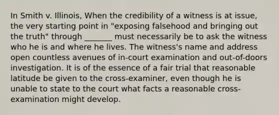 In Smith v. Illinois, When the credibility of a witness is at issue, the very starting point in "exposing falsehood and bringing out the truth" through _______ must necessarily be to ask the witness who he is and where he lives. The witness's name and address open countless avenues of in-court examination and out-of-doors investigation. It is of the essence of a fair trial that reasonable latitude be given to the cross-examiner, even though he is unable to state to the court what facts a reasonable cross-examination might develop.