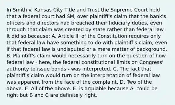 In Smith v. Kansas City Title and Trust the Supreme Court held that a federal court had SMJ over plaintiff's claim that the bank's officers and directors had breached their fiduciary duties, even through that claim was created by state rather than federal law. It did so because: A. Article III of the Constitution requires only that federal law have something to do with plaintiff's claim, even if that federal law is undisputed or a mere matter of background. B. Plaintiff's claim would necessarily turn on the question of how federal law - here, the federal constitutional limits on Congress' authority to issue bonds - was interpreted. C. The fact that plaintiff's claim would turn on the interpretation of federal law was apparent from the face of the complaint. D. Two of the above. E. All of the above. E. is arguable because A. could be right but B and C are definitely right.