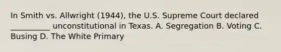 In Smith vs. Allwright (1944), the U.S. Supreme Court declared __________ unconstitutional in Texas. A. Segregation B. Voting C. Busing D. The White Primary