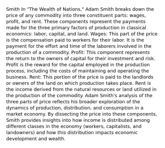 Smith In "The Wealth of Nations," Adam Smith breaks down the price of any commodity into three constituent parts: wages, profit, and rent. These components represent the payments made for the three primary factors of production in classical economics: labor, capital, and land. Wages: This part of the price is the compensation paid to workers for their labor. It is the payment for the effort and time of the laborers involved in the production of a commodity. Profit: This component represents the return to the owners of capital for their investment and risk. Profit is the reward for the capital employed in the production process, including the costs of maintaining and operating the business. Rent: This portion of the price is paid to the landlords or owners of the land on which production takes place. Rent is the income derived from the natural resources or land utilized in the production of the commodity. Adam Smith's analysis of the three parts of price reflects his broader exploration of the dynamics of production, distribution, and consumption in a market economy. By dissecting the price into these components, Smith provides insights into how income is distributed among different classes in the economy (workers, capitalists, and landowners) and how this distribution impacts economic development and wealth.