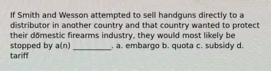 If Smith and Wesson attempted to sell handguns directly to a distributor in another country and that country wanted to protect their domestic firearms industry, they would most likely be stopped by a(n) __________. a. embargo b. quota c. subsidy d. tariff