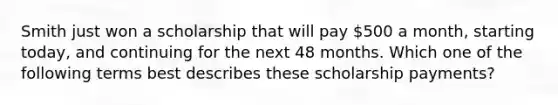 Smith just won a scholarship that will pay 500 a month, starting today, and continuing for the next 48 months. Which one of the following terms best describes these scholarship payments?