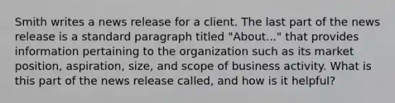 Smith writes a news release for a client. The last part of the news release is a standard paragraph titled "About..." that provides information pertaining to the organization such as its market position, aspiration, size, and scope of business activity. What is this part of the news release called, and how is it helpful?