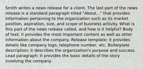 Smith writes a news release for a client. The last part of the news release is a standard paragraph titled "About..." that provides information pertaining to the organization such as its market position, aspiration, size, and scope of business activity. What is this part of the news release called, and how is it helpful? Body of text; it provides the most important content as well as other information about the company. Release template; it provides details like company logo, telephone number, etc. Boilerplate description; it describes the organization's purpose and success. Lead paragraph; it provides the basic details of the story involving the company.