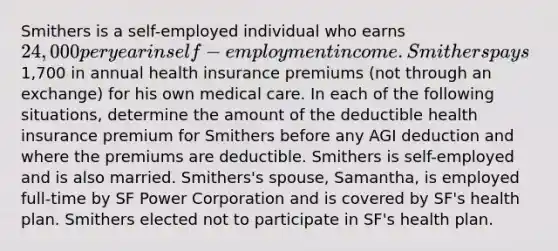 Smithers is a self-employed individual who earns 24,000 per year in self-employment income. Smithers pays1,700 in annual health insurance premiums (not through an exchange) for his own medical care. In each of the following situations, determine the amount of the deductible health insurance premium for Smithers before any AGI deduction and where the premiums are deductible. Smithers is self-employed and is also married. Smithers's spouse, Samantha, is employed full-time by SF Power Corporation and is covered by SF's health plan. Smithers elected not to participate in SF's health plan.