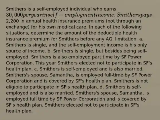 Smithers is a self-employed individual who earns 30,000 per year in self-employment income. Smithers pays2,200 in annual health insurance premiums (not through an exchange) for his own medical care. In each of the following situations, determine the amount of the deductible health insurance premium for Smithers before any AGI limitation. a. Smithers is single, and the self-employment income is his only source of income. b. Smithers is single, but besides being self-employed, Smithers is also employed part time by SF Power Corporation. This year Smithers elected not to participate in SF's health plan. c. Smithers is self-employed and is also married. Smithers's spouse, Samantha, is employed full-time by SF Power Corporation and is covered by SF's health plan. Smithers is not eligible to participate in SF's health plan. d. Smithers is self-employed and is also married. Smithers's spouse, Samantha, is employed full time by SF Power Corporation and is covered by SF's health plan. Smithers elected not to participate in SF's health plan.