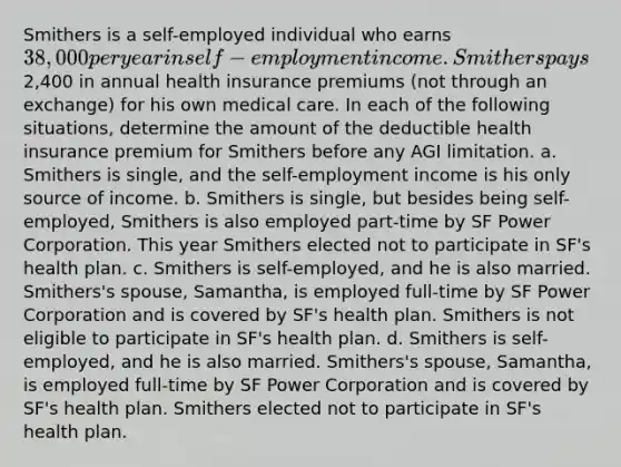 Smithers is a self-employed individual who earns 38,000 per year in self-employment income. Smithers pays2,400 in annual health insurance premiums (not through an exchange) for his own medical care. In each of the following situations, determine the amount of the deductible health insurance premium for Smithers before any AGI limitation. a. Smithers is single, and the self-employment income is his only source of income. b. Smithers is single, but besides being self-employed, Smithers is also employed part-time by SF Power Corporation. This year Smithers elected not to participate in SF's health plan. c. Smithers is self-employed, and he is also married. Smithers's spouse, Samantha, is employed full-time by SF Power Corporation and is covered by SF's health plan. Smithers is not eligible to participate in SF's health plan. d. Smithers is self-employed, and he is also married. Smithers's spouse, Samantha, is employed full-time by SF Power Corporation and is covered by SF's health plan. Smithers elected not to participate in SF's health plan.