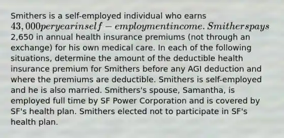 Smithers is a self-employed individual who earns 43,000 per year in self-employment income. Smithers pays2,650 in annual health insurance premiums (not through an exchange) for his own medical care. In each of the following situations, determine the amount of the deductible health insurance premium for Smithers before any AGI deduction and where the premiums are deductible. Smithers is self-employed and he is also married. Smithers's spouse, Samantha, is employed full time by SF Power Corporation and is covered by SF's health plan. Smithers elected not to participate in SF's health plan.